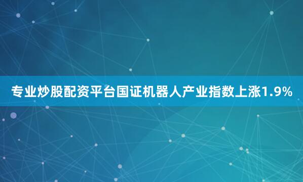 专业炒股配资平台国证机器人产业指数上涨1.9%
