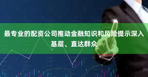 最专业的配资公司推动金融知识和风险提示深入基层、直达群众